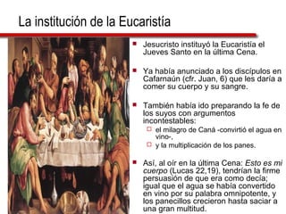 La institución de la Eucaristía
 Jesucristo instituyó la Eucaristía el
Jueves Santo en la última Cena.
 Ya había anunciado a los discípulos en
Cafarnaún (cfr. Juan, 6) que les daría a
comer su cuerpo y su sangre.
 También había ido preparando la fe de
los suyos con argumentos
incontestables:
 el milagro de Caná -convirtió el agua en
vino-,
 y la multiplicación de los panes.
 Así, al oír en la última Cena: Esto es mi
cuerpo (Lucas 22,19), tendrían la firme
persuasión de que era como decía;
igual que el agua se había convertido
en vino por su palabra omnipotente, y
los panecillos crecieron hasta saciar a
una gran multitud.
 