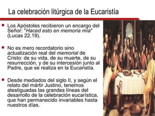La celebración litúrgica de la Eucaristía
 Los Apóstoles recibieron un encargo del
Señor: "Haced esto en memoria mía"
(Lucas 22,19).
 No es mero recordatorio sino
actualización real del memorial de
Cristo: de su vida, de su muerte, de su
resurrección, y de su intercesión junto al
Padre, que se realiza en la Eucaristía.
 Desde mediados del siglo II, y según el
relato del mártir Justino, tenemos
atestiguadas las grandes líneas del
desarrollo de la celebración eucarística,
que han permanecido invariables hasta
nuestros días.
 