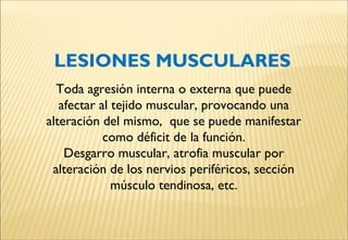 LESIONES MUSCULARES
Toda agresión interna o externa que puede
afectar al tejido muscular, provocando una
alteración del mismo, que se puede manifestar
como déficit de la función.
Desgarro muscular, atrofia muscular por
alteración de los nervios periféricos, sección
músculo tendinosa, etc.
 