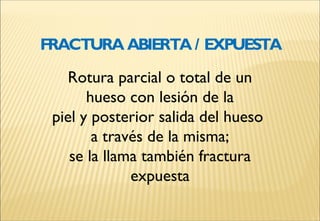Rotura parcial o total de un
hueso con lesión de la
piel y posterior salida del hueso
a través de la misma;
se la llama también fractura
expuesta
FRACTURA ABIERTA / EXPUESTA
 