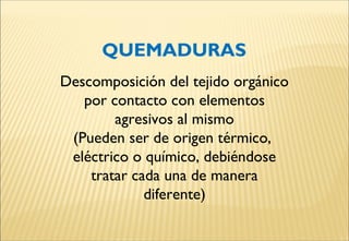 Descomposición del tejido orgánico
por contacto con elementos
agresivos al mismo
(Pueden ser de origen térmico,
eléctrico o químico, debiéndose
tratar cada una de manera
diferente)
QUEMADURAS
 