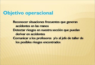 Objetivo operacional
Reconocer situaciones frecuentes que generan
accidentes en las manos
Detectar riesgos en nuestra sección que puedan
derivar en accidentes
Comunicar a los profesores y/o al jefe de taller de
los posibles riesgos encontrados
 