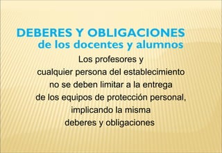 DEBERES Y OBLIGACIONES
de los docentes y alumnos
Los profesores y
cualquier persona del establecimiento
no se deben limitar a la entrega
de los equipos de protección personal,
implicando la misma
deberes y obligaciones
 