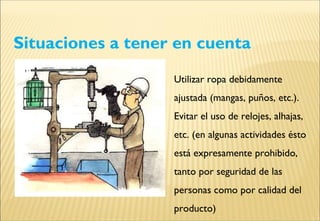Situaciones a tener en cuenta
Utilizar ropa debidamente
ajustada (mangas, puños, etc.).
Evitar el uso de relojes, alhajas,
etc. (en algunas actividades ésto
está expresamente prohibido,
tanto por seguridad de las
personas como por calidad del
producto)
 