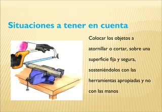 Situaciones a tener en cuenta
Colocar los objetos a
atornillar o cortar, sobre una
superficie fija y segura,
sosteniéndolos con las
herramientas apropiadas y no
con las manos
 