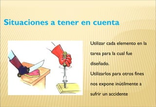 Situaciones a tener en cuenta
Utilizar cada elemento en la
tarea para la cual fue
diseñado.
Utilizarlos para otros fines
nos expone inútilmente a
sufrir un accidente
 