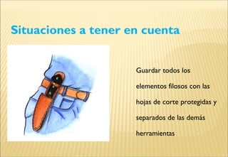Situaciones a tener en cuenta
Guardar todos los
elementos filosos con las
hojas de corte protegidas y
separados de las demás
herramientas
 