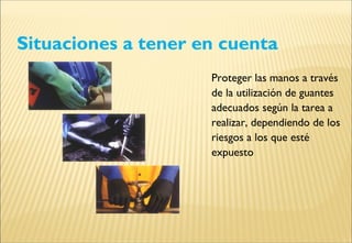 Situaciones a tener en cuenta
Proteger las manos a través
de la utilización de guantes
adecuados según la tarea a
realizar, dependiendo de los
riesgos a los que esté
expuesto
 