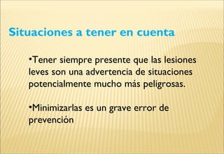 Situaciones a tener en cuenta
•Tener siempre presente que las lesiones
leves son una advertencia de situaciones
potencialmente mucho más peligrosas.
•Minimizarlas es un grave error de
prevención
 