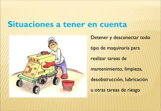 Situaciones a tener en cuenta
Detener y desconectar todo
tipo de maquinaria para
realizar tareas de
mantenimiento, limpieza,
desobstrucción, lubricación
u otras tareas de riesgo
 