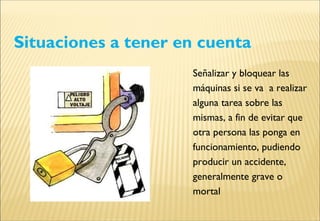 Situaciones a tener en cuenta
Señalizar y bloquear las
máquinas si se va a realizar
alguna tarea sobre las
mismas, a fin de evitar que
otra persona las ponga en
funcionamiento, pudiendo
producir un accidente,
generalmente grave o
mortal
 