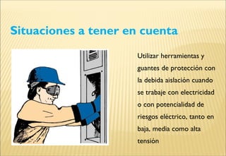 Situaciones a tener en cuenta
Utilizar herramientas y
guantes de protección con
la debida aislación cuando
se trabaje con electricidad
o con potencialidad de
riesgos eléctrico, tanto en
baja, media como alta
tensión
 
