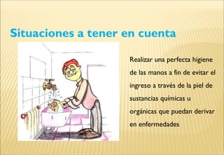 Situaciones a tener en cuenta
Realizar una perfecta higiene
de las manos a fin de evitar el
ingreso a través de la piel de
sustancias químicas u
orgánicas que puedan derivar
en enfermedades
 