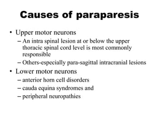 Causes of paraparesis
• Upper motor neurons
– An intra spinal lesion at or below the upper
thoracic spinal cord level is most commonly
responsible
– Others-especially para-sagittal intracranial lesions
• Lower motor neurons
– anterior horn cell disorders
– cauda equina syndromes and
– peripheral neuropathies
 