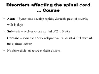 Disorders affecting the spinal cord
… Course
• Acute – Symptoms develop rapidly & reach peak of severity
with in days.
• Subacute – evolves over a period of 2 to 6 wks
• Chronic – more than 6 wks elapse b/n the onset & full devt. of
the clinical Picture
• No sharp division between these classes
 