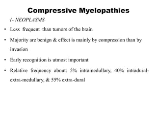 Compressive Myelopathies
1- NEOPLASMS
• Less frequent than tumors of the brain
• Majority are benign & effect is mainly by compression than by
invasion
• Early recognition is utmost important
• Relative frequency about: 5% intramedullary, 40% intradural-
extra-medullary, & 55% extra-dural
 