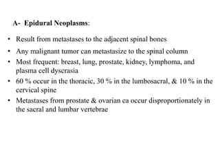 A- Epidural Neoplasms:
• Result from metastases to the adjacent spinal bones
• Any malignant tumor can metastasize to the spinal column
• Most frequent: breast, lung, prostate, kidney, lymphoma, and
plasma cell dyscrasia
• 60 % occur in the thoracic, 30 % in the lumbosacral, & 10 % in the
cervical spine
• Metastases from prostate & ovarian ca occur disproportionately in
the sacral and lumbar vertebrae
 