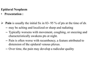 Epidural Neoplasm
• Presentation :
 Pain is usually the initial Sx in 83- 95 % of pts at the time of dx
– may be aching and localized or sharp and radiating
– Typically worsens with movement, coughing, or sneezing and
characteristically awakens pts at night.
– Pain is often worse with recumbency, a feature attributed to
distension of the epidural venous plexus.
– Over time, the pain may develop a radicular quality
 