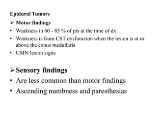 Epidural Tumors
 Motor findings
• Weakness in 60 - 85 % of pts at the time of dx
• Weakness is from CST dysfunction when the lesion is at or
above the conus medullaris
• UMN lesion signs
Sensory findings
• Are less common than motor findings
• Ascending numbness and paresthesias
 