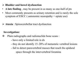  Bladder and bowel dysfunction
• A late finding , may be present in as many as one-half of pts
• Most commonly presents as urinary retention and is rarely the sole
symptom of ESCC ( autonomic neuropathy + opiate use)
 Ataxia : Spinocerebellar tract dysfunction
Investigation:
 Plain radiographs and radionuclide bone scans :
- have only a limited role in dx
- they do not identify 15–20% of metastatic vertebral lesions
- fail to detect paravertebral masses that reach the epidural
space through the intervertebral foramina
 