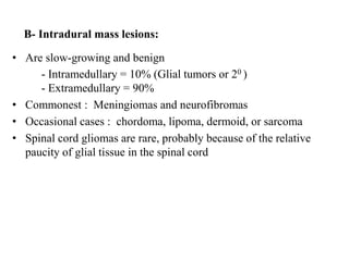 B- Intradural mass lesions:
• Are slow-growing and benign
- Intramedullary = 10% (Glial tumors or 20 )
- Extramedullary = 90%
• Commonest : Meningiomas and neurofibromas
• Occasional cases : chordoma, lipoma, dermoid, or sarcoma
• Spinal cord gliomas are rare, probably because of the relative
paucity of glial tissue in the spinal cord
 