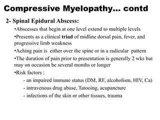 Compressive Myelopathy… contd
2- Spinal Epidural Abscess:
•Abscesses that begin at one level extend to multiple levels
•Presents as a clinical triad of midline dorsal pain, fever, and
progressive limb weakness
•Aching pain is either over the spine or in a radicular pattern
•The duration of pain prior to presentation is generally 2 wks but
may on occasion be several months or longer
•Risk factors :
- an impaired immune status (DM, RF, alcoholism, HIV, Ca)
- intravenous drug abuse, Tatooing, acupancture
- infections of the skin or other tissues, trauma
 