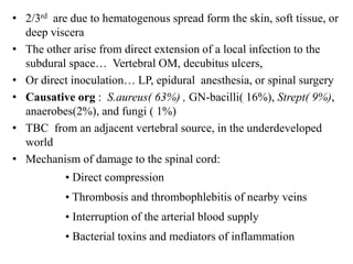 • 2/3rd are due to hematogenous spread form the skin, soft tissue, or
deep viscera
• The other arise from direct extension of a local infection to the
subdural space… Vertebral OM, decubitus ulcers,
• Or direct inoculation… LP, epidural anesthesia, or spinal surgery
• Causative org : S.aureus( 63%) , GN-bacilli( 16%), Strept( 9%),
anaerobes(2%), and fungi ( 1%)
• TBC from an adjacent vertebral source, in the underdeveloped
world
• Mechanism of damage to the spinal cord:
• Direct compression
• Thrombosis and thrombophlebitis of nearby veins
• Interruption of the arterial blood supply
• Bacterial toxins and mediators of inflammation
 