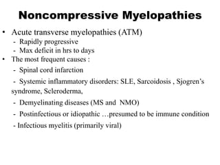 Noncompressive Myelopathies
• Acute transverse myelopathies (ATM)
- Rapidly progressive
- Max deficit in hrs to days
• The most frequent causes :
- Spinal cord infarction
- Systemic inflammatory disorders: SLE, Sarcoidosis , Sjogren’s
syndrome, Scleroderma,
- Demyelinating diseases (MS and NMO)
- Postinfectious or idiopathic …presumed to be immune condition
- Infectious myelitis (primarily viral)
 