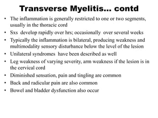 Transverse Myelitis… contd
• The inflammation is generally restricted to one or two segments,
usually in the thoracic cord
• Sxs develop rapidly over hrs; occasionally over several weeks
• Typically the inflammation is bilateral, producing weakness and
multimodality sensory disturbance below the level of the lesion
• Unilateral syndromes have been described as well
• Leg weakness of varying severity, arm weakness if the lesion is in
the cervical cord
• Diminished sensation, pain and tingling are common
• Back and radicular pain are also common
• Bowel and bladder dysfunction also occur
 