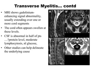 Transverse Myelitis… contd
• MRI shows gadolinium-
enhancing signal abnormality,
usually extending over one or
more cord segments
• The cord often appears swollen at
these levels.
• CSF is abnormal in half of pts
…↑protein level, moderate
lymphocytosis, nl glucose,
• Other studies can help delineate
the underlying cause
 