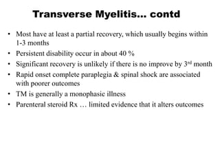 Transverse Myelitis… contd
• Most have at least a partial recovery, which usually begins within
1-3 months
• Persistent disability occur in about 40 %
• Significant recovery is unlikely if there is no improve by 3rd month
• Rapid onset complete paraplegia & spinal shock are associated
with poorer outcomes
• TM is generally a monophasic illness
• Parenteral steroid Rx … limited evidence that it alters outcomes
 