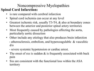 Spinal Cord Infarction:
• is rare compared with cerebral infarction
• Spinal cord ischemia can occur at any level
• Greatest ischemic risk, usually T3-T4, & also at boundary zones
between the anterior and posterior spinal artery territories
• Most frequently caused by pathologies affecting the aorta,
particularly aortic dissection
• Other include any etiology that also produces brain infarction
- atherosclerosis, embolism, and hypercoagulable & vasculitic
d/o
- severe systemic hypotension or cardiac arrest.
• The onset of sxs is sudden & is frequently associated with back
pain
• Sxs are consistent with the functional loss within the ASA
territory
Noncompressive Myelopathies
 