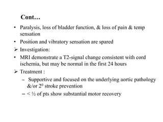 • Paralysis, loss of bladder function, & loss of pain & temp
sensation
• Position and vibratory sensation are spared
 Investigation:
• MRI demonstrate a T2-signal change consistent with cord
ischemia, but may be normal in the first 24 hours
 Treatment :
– Supportive and focused on the underlying aortic pathology
&/or 20 stroke prevention
– < ½ of pts show substantial motor recovery
Cont…
 