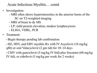 • Investigation:
- MRI often shows hyperintensities in the anterior horns of the
SC on T2-weighted imaging
- MRI of brain to dx MS
- LP: mild protein elevation, modest lymphocytosis
- ELISA, VDRL, PCR
• Treatment:
- Begin therapy pending lab confirmation
- HZ, HSV, and EBV myelitis Rx with IV Acyclovir (10 mg/kg
q8h) or oral Valacyclovir (2 gm tid) for 10–14 days
- CMV with ganciclovir (5 mg/kg IV bid) plus foscarnet (60 mg/kg
IV tid), or cidofovir (5 mg/kg per week for 2 weeks)
Acute Infectious Myelitis… contd
 