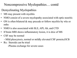 Demyelinating Myelopathies
• MS may present with myelitis
• NMO consist of a severe myelopathy associated with optic neuritis
• ON is often bilateral & may precede or follow myelitis by wks or
mths
• NMO is also associated with SLE, APL Ab, and CTD
• If brain MRI shows inflammatory lesion, it is dxic of MS
• CSF may be normal
- Mild pleocytosis, normal or mildly elevated CSF protein,OCB
• Rx: Steroids can be tried
-Plasma exchange for severe cases
Noncompressive Myelopathies… contd
 