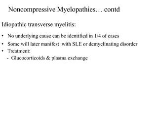Idiopathic transverse myelitis:
• No underlying cause can be identified in 1/4 of cases
• Some will later manifest with SLE or demyelinating disorder
• Treatment:
- Glucocorticoids & plasma exchange
Noncompressive Myelopathies… contd
 