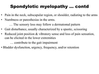 Spondylotic myelopathy … contd
• Pain in the neck, subscapular region, or shoulder, radiating to the arms
• Numbness or paresthesias in the arms.
… The sensory loss may follow a dermatomal pattern
• Gait disturbance, usually characterized by a spastic, scissoring
• Reduced joint position & vibratory sense and loss of pain sensation,
can be elicited in the lower extremities
… contribute to the gait impairment
• Bladder dysfunction, urgency, frequency, and/or retention
 