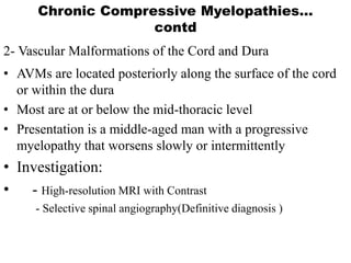 2- Vascular Malformations of the Cord and Dura
• AVMs are located posteriorly along the surface of the cord
or within the dura
• Most are at or below the mid-thoracic level
• Presentation is a middle-aged man with a progressive
myelopathy that worsens slowly or intermittently
• Investigation:
• - High-resolution MRI with Contrast
- Selective spinal angiography(Definitive diagnosis )
Chronic Compressive Myelopathies…
contd
 