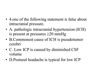 • 4.one of the following statement is false about
intracranial pressure.
• A. pathologic intracranial hypertension (ICH)
is present at pressures ≥20 mmHg
• B.Commonest cause of ICH is pseudotumor
cerebri
• C. Low ICP is caused by diminished CSF
volume
• D.Postural headache is typical for low ICP
 