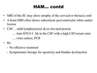 HAM… contd
• MRI of the SC may show atrophy of the cervical or thoracic cord
• A brain MRI often shows subcortical, periventricular white matter
lesions
• CSF… mild lymphocytosis &/or elevated protein
… Anti-HTLV-I Ab in the CSF with a high CSF/serum ratio
… virus culture, PCR
• Rx
- No effective treatment
- Symptomatic therapy for spasticity and bladder dysfunction
 