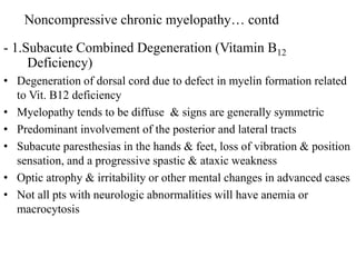 - 1.Subacute Combined Degeneration (Vitamin B12
Deficiency)
• Degeneration of dorsal cord due to defect in myelin formation related
to Vit. B12 deficiency
• Myelopathy tends to be diffuse & signs are generally symmetric
• Predominant involvement of the posterior and lateral tracts
• Subacute paresthesias in the hands & feet, loss of vibration & position
sensation, and a progressive spastic & ataxic weakness
• Optic atrophy & irritability or other mental changes in advanced cases
• Not all pts with neurologic abnormalities will have anemia or
macrocytosis
Noncompressive chronic myelopathy… contd
 