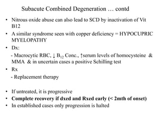 • Nitrous oxide abuse can also lead to SCD by inactivation of Vit
B12
• A similar syndrome seen with copper deficiency = HYPOCUPRIC
MYELOPATHY
• Dx:
- Macrocytic RBC, ↓ B12 Conc., ↑serum levels of homocysteine &
MMA & in uncertain cases a positive Schilling test
• Rx
- Replacement therapy
• If untreated, it is progressive
• Complete recovery if dxed and Rxed early (< 2mth of onset)
• In established cases only progression is halted
Subacute Combined Degeneration … contd
 