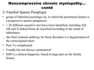 2- Familial Spastic Paraplegia
• group of inherited neurologic ds, in which the prominent feature is
a progressive spastic paraparesis
• > 28 different causative loci have been identified, including AD,
AR and X-linked forms & classified according to the mode of
inheritance
… the final common pathway for these disorders is a degeneration of
the corticospinal tracts
• Pure Vs complicated
• Usually but not always symmetrical
• HSP is a clinical diagnosis, based in large part on the family
history
Noncompressive chronic myelopathy…
contd
 