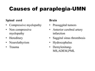 Causes of paraplegia-UMN
Spinal cord
• Compressive myelopathy
• Non compressive
myelopathy
• Hereditary
• Neurolathyrism
• Trauma
Brain
• Prasaggital tumors
• Anterior cerebral artery
infarction
• Saggital sinus thrombosis
• Hydrocephalus
• Demylenitang-
MS,ADEM,PML
 
