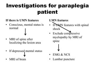 Investigations for paraplegia
patient
If there is UMN features
• Conscious, mental status is
normal
• MRI of spine after
localizing the lesion area
• If depressed mental status
• MRI of brain
LMN features
• If UMN features with spinal
shock
• Exclude compressive
myelopathy by MRI of
spine
• EMG & NCS
• Lumbar puncture
 