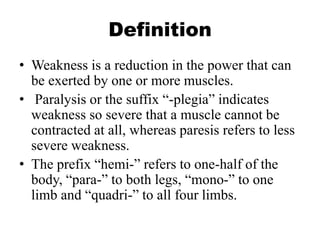 Definition
• Weakness is a reduction in the power that can
be exerted by one or more muscles.
• Paralysis or the suffix “-plegia” indicates
weakness so severe that a muscle cannot be
contracted at all, whereas paresis refers to less
severe weakness.
• The prefix “hemi-” refers to one-half of the
body, “para-” to both legs, “mono-” to one
limb and “quadri-” to all four limbs.
 