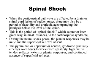 Spinal Shock
• When the corticospinal pathways are affected by a brain or
spinal cord lesion of sudden onset, there may also be a
period of flaccidity and areflexia accompanying the
paralysis below the level of the lesion.
• This is the period of “spinal shock,” which sooner or later
gives way, in most instances, to the corticospinal syndrome.
• During the neural shock phase, the plantar responses may be
mute and the superficial reflexes absent.
• The pyramidal, or upper motor neuron, syndrome gradually
emerges over hours to weeks with spasticity, hyperactive
tendon reflexes, extensor plantar responses, and continued
absence of superficial reflexes.
 