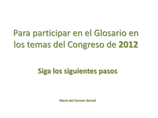 Para participar en el Glosario en
los temas del Congreso de 2012

      Siga los siguientes pasos


            María del Carmen Bernal
 