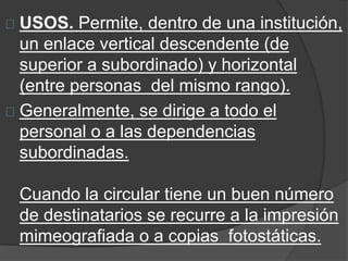 USOS. Permite, dentro de una institución, 
un enlace vertical descendente (de 
superior a subordinado) y horizontal 
(entre personas del mismo rango). 
Generalmente, se dirige a todo el 
personal o a las dependencias 
subordinadas. 
Cuando la circular tiene un buen número 
de destinatarios se recurre a la impresión 
mimeografiada o a copias fotostáticas. 
 