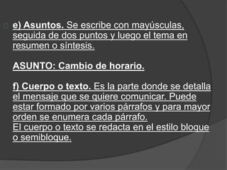 e) Asuntos. Se escribe con mayúsculas, 
seguida de dos puntos y luego el tema en 
resumen o síntesis. 
ASUNTO: Cambio de horario. 
f) Cuerpo o texto. Es la parte donde se detalla 
el mensaje que se quiere comunicar. Puede 
estar formado por varios párrafos y para mayor 
orden se enumera cada párrafo. 
El cuerpo o texto se redacta en el estilo bloque 
o semibloque. 
 